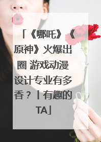 《哪吒》《原神》火爆出圈 游戏动漫设计专业有多香？丨有趣的TA