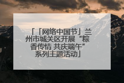 「网络中国节」兰州市城关区开展“粽香传情 共庆端午”系列主题活动