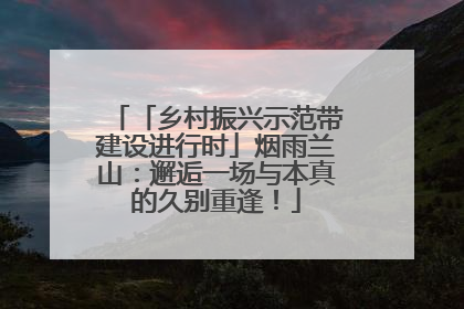 「乡村振兴示范带建设进行时」烟雨兰山：邂逅一场与本真的久别重逢！