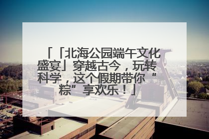 「北海公园端午文化盛宴」穿越古今，玩转科学，这个假期带你“粽”享欢乐！