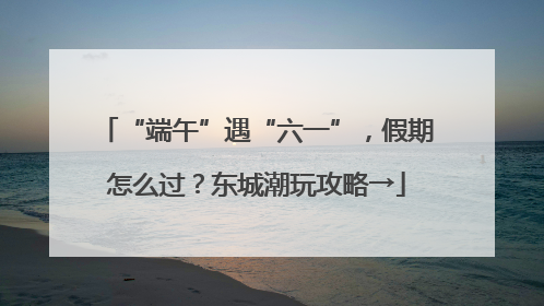 “端午”遇“六一”，假期怎么过？东城潮玩攻略→