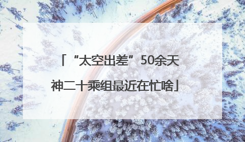 “太空出差”50余天 神二十乘组最近在忙啥