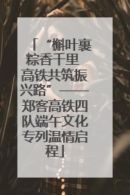“槲叶裹粽香千里 高铁共筑振兴路”——郑客高铁四队端午文化专列温情启程