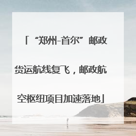 “郑州-首尔”邮政货运航线复飞，邮政航空枢纽项目加速落地
