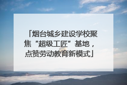 烟台城乡建设学校聚焦“超级工匠”基地，点赞劳动教育新模式