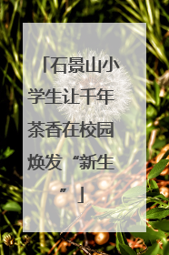 石景山小学生让千年茶香在校园焕发“新生”