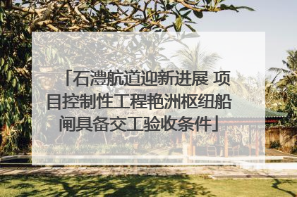 石澧航道迎新进展 项目控制性工程艳洲枢纽船闸具备交工验收条件