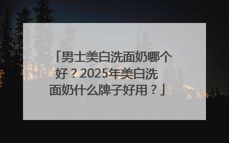 男士美白洗面奶哪个好？2025年美白洗面奶什么牌子好用？