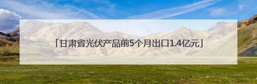 甘肃省光伏产品前5个月出口1.4亿元