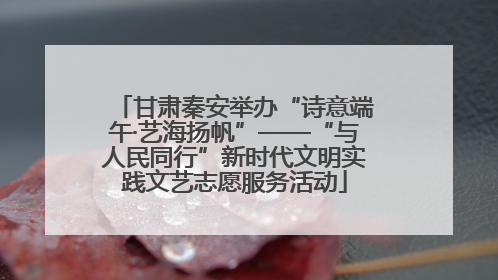 甘肃秦安举办“诗意端午·艺海扬帆”——“与人民同行”新时代文明实践文艺志愿服务活动