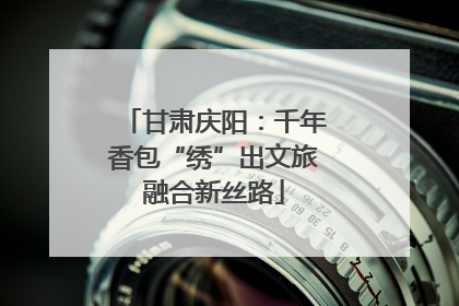 甘肃庆阳：千年香包“绣”出文旅融合新丝路