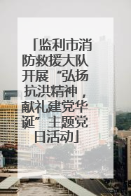 监利市消防救援大队开展“弘扬抗洪精神，献礼建党华诞”主题党日活动