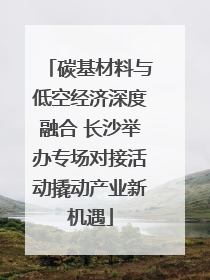 碳基材料与低空经济深度融合 长沙举办专场对接活动撬动产业新机遇