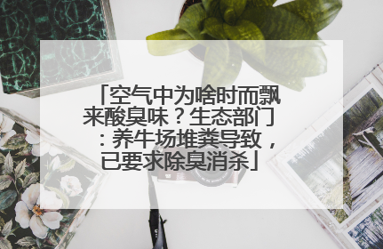 空气中为啥时而飘来酸臭味？生态部门：养牛场堆粪导致，已要求除臭消杀
