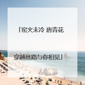 窑火未冷 唐青花穿越丝路与你相见