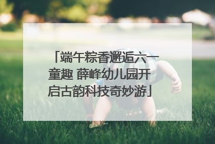 端午粽香邂逅六一童趣 薛峰幼儿园开启古韵科技奇妙游