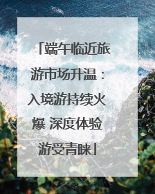 端午临近旅游市场升温：入境游持续火爆 深度体验游受青睐