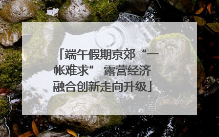 端午假期京郊“一帐难求” 露营经济融合创新走向升级