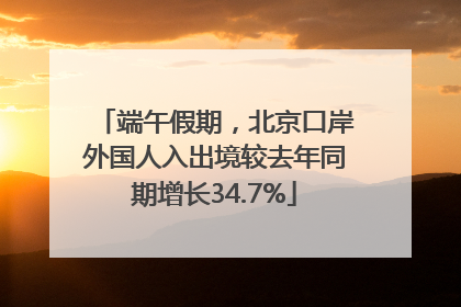 端午假期，北京口岸外国人入出境较去年同期增长34.7%