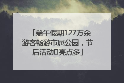 端午假期127万余游客畅游市属公园，节后活动﻿亮点多