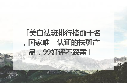 美白祛斑排行榜前十名，国家唯一认证的祛斑产品，99好评不踩雷