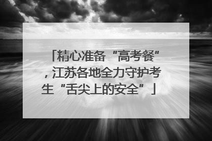 精心准备“高考餐”，江苏各地全力守护考生“舌尖上的安全”
