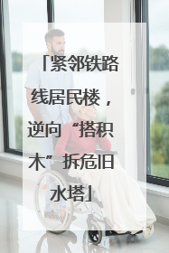 紧邻铁路线居民楼，逆向“搭积木”拆危旧水塔