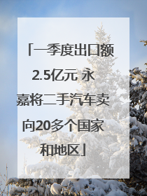 一季度出口额2.5亿元 永嘉将二手汽车卖向20多个国家和地区