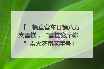 一辆直营车日销八万支雪糕，“雪糕论斤称”带火济南老字号