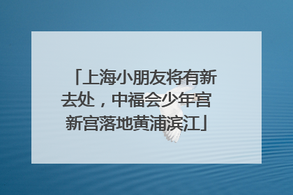 上海小朋友将有新去处，中福会少年宫新宫落地黄浦滨江