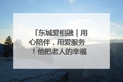 东城爱相融｜用心陪伴，用爱服务！他把老人的幸福感当“大事儿”