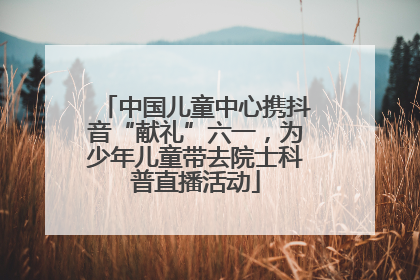中国儿童中心携抖音“献礼”六一，为少年儿童带去院士科普直播活动