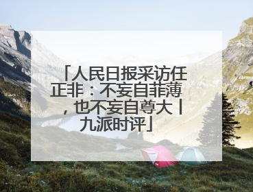 人民日报采访任正非：不妄自菲薄，也不妄自尊大丨九派时评