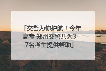 交警为你护航！今年高考 郑州交警共为37名考生提供帮助