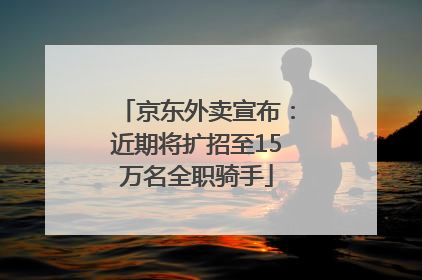京东外卖宣布：近期将扩招至15万名全职骑手