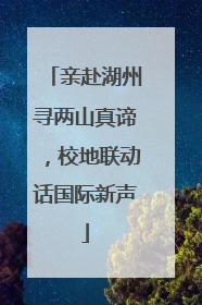 亲赴湖州寻两山真谛，校地联动话国际新声