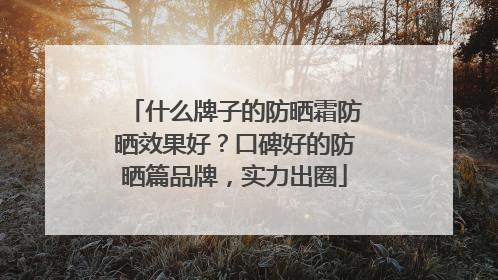 什么牌子的防晒霜防晒效果好？口碑好的防晒篇品牌，实力出圈