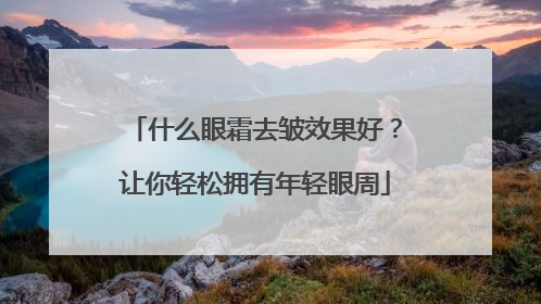 什么眼霜去皱效果好？让你轻松拥有年轻眼周