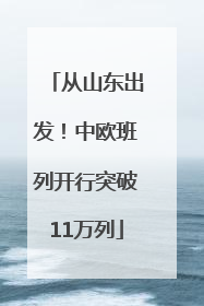从山东出发！中欧班列开行突破11万列