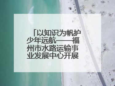 以知识为帆护少年远航——福州市水路运输事业发展中心开展水上交通安全知识进校园活动