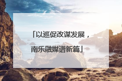 以巡促改谋发展，南乐融媒谱新篇