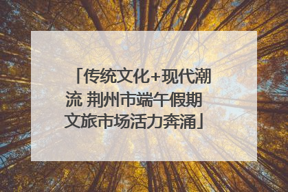 传统文化+现代潮流 荆州市端午假期文旅市场活力奔涌