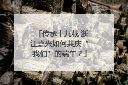 传承十九载 浙江嘉兴如何共庆“我们”的端午？