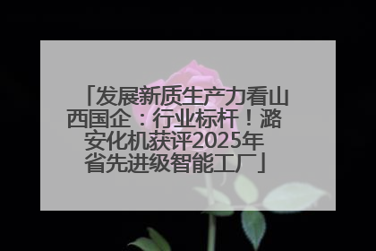 发展新质生产力看山西国企：行业标杆！潞安化机获评2025年省先进级智能工厂