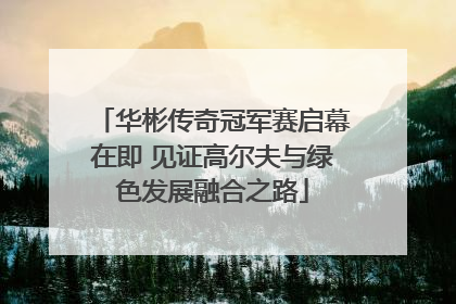 华彬传奇冠军赛启幕在即 见证高尔夫与绿色发展融合之路
