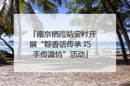 南京栖霞靖安村开展“粽香话传承 巧手传温情”活动