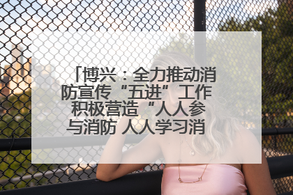 博兴：全力推动消防宣传“五进”工作 积极营造“人人参与消防 人人学习消防”的良好氛围