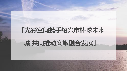 光影空间携手绍兴市棒球未来城 共同推动文旅融合发展