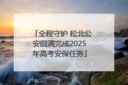 全程守护 松北公安圆满完成2025年高考安保任务