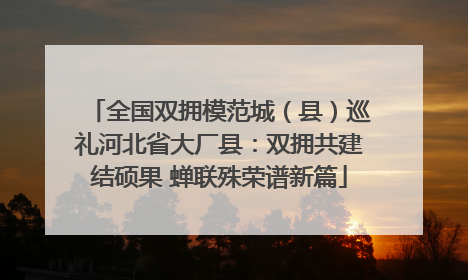全国双拥模范城（县）巡礼河北省大厂县：双拥共建结硕果 蝉联殊荣谱新篇